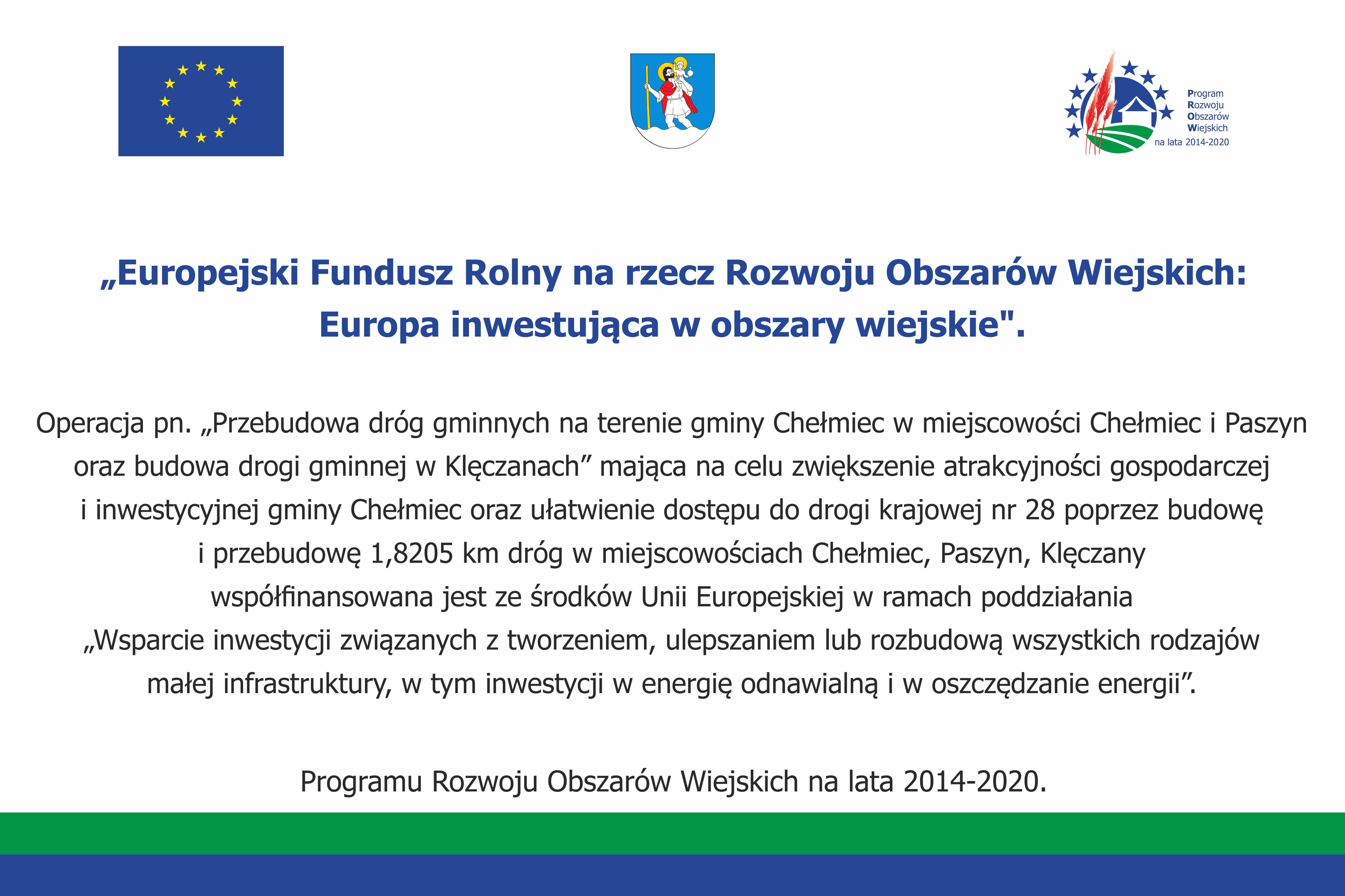 Tablica informacyjna: od góry flaga Unii Europejskiej, Herb Gminy, logo Programu Rozwoju Obszarów Wiejskich na lata 2014-2020, poniżej tekst:  Operacja pn. „Przebudowa dróg gminnych na terenie gminy Chełmiec w miejscowości Chełmiec i Paszyn  oraz budowa drogi gminnej w Klęczanach” mająca na celu zwiększenie atrakcyjności gospodarczej  i inwestycyjnej gminy Chełmiec oraz ułatwienie dostępu do drogi krajowej nr 28 poprzez budowę  i przebudowę 1,8205 km dróg w miejscowościach Chełmiec, Paszyn, Klęczany  współfinansowana jest ze środków Unii Europejskiej w ramach poddziałania  „Wsparcie inwestycji związanych z tworzeniem, ulepszaniem lub rozbudową wszystkich rodzajów  małej infrastruktury, w tym inwestycji w energię odnawialną i w oszczędzanie energii".  Programu Rozwoju Obszarów Wiejskich na lata 2014-2020. 