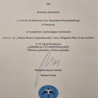 Dyplom nagroda: NAGRODA SPECJALNA MAŁOPOLSKIEGO KURATORA OŚWIATY
Dla Karoliny Jasińskiej ze Szkoły Podstawowej im. Stanisława Wyspiańskiego
w Paszynie za wyjątkowe i poruszające wykonanie utworu pt. „Matka Boska Częstochowska", muz Zbigniew Raj, sł. Jan Lechoń w VI edycji Konkursu
„zaŚPIEWAJ I TY NIEPODLEGŁEJ" Filmowa piosenka o Polsce pamięta
Kurator Oświaty Barbara Nowak KURATORIUM OŚWIATY W KRAKOWIE
Kraków- Wieliczka, 8 listopada 2023 r.