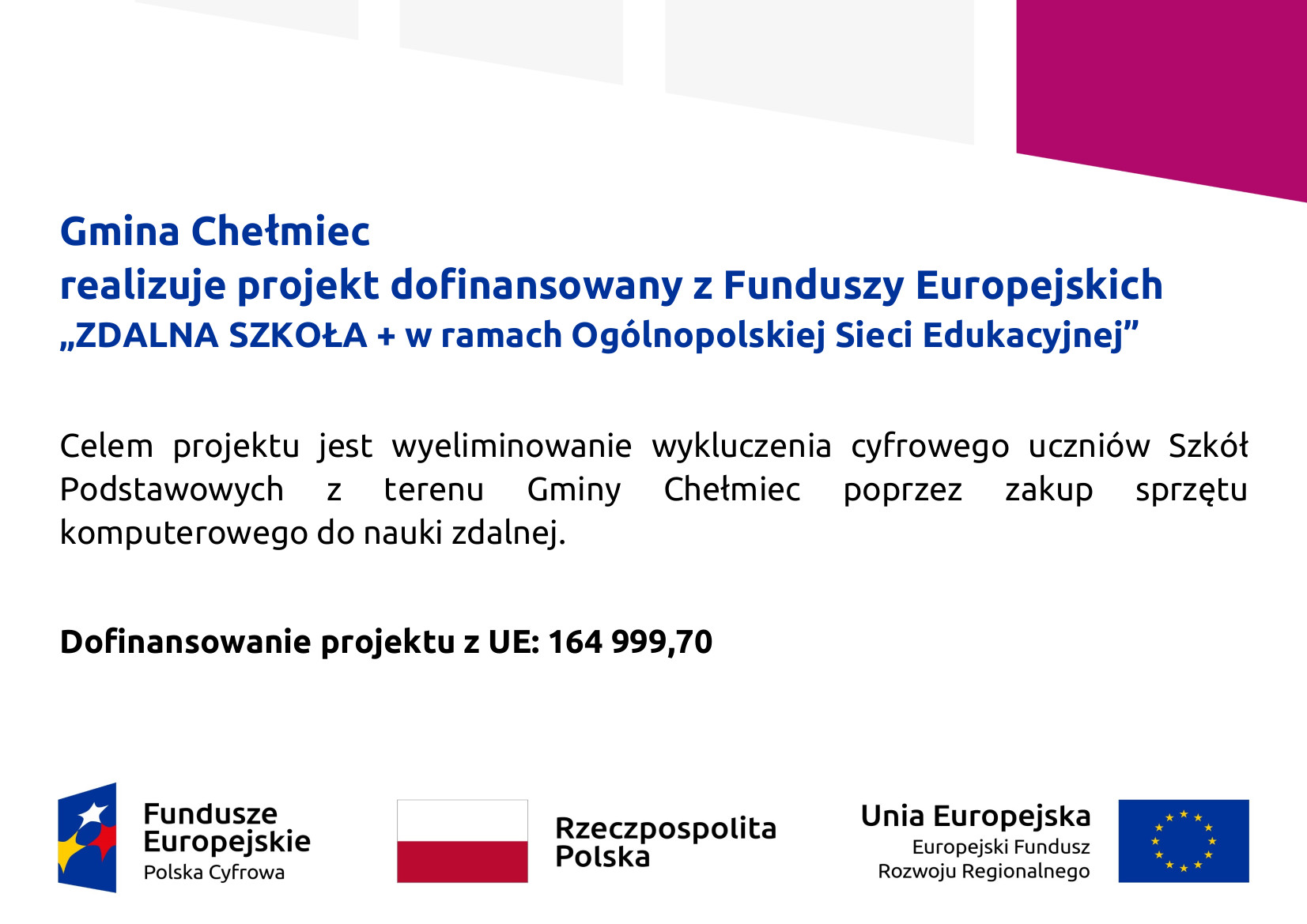 Tablica informacyjna: Gmina Chełmiec  realizuje projekt dofinansowany z Funduszy Europejskich  „ZDALNA SZKOŁA + w ramach Ogólnopolskiej Sieci Edukacyjnej”  Celem projektu jest wyeliminowanie wykluczenia cyfrowego uczniów Szkół  Podstawowych z terenu Gminy Chełmiec poprzez zakup sprzętu  komputerowego do nauki zdalnej.  Dofinansowanie projektu z UE: 164 999,70 na dole logotypy Fundusze Europejskie Polska Cyfrowa Flaga Polski z napisem Rzeczpospolita Polska oraz flaga Unii Europejskiej z napisem Unia Europejska Europejski Fundusz Rozwoju Regionalnego