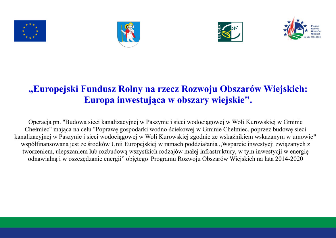 Tablica infoamcyjna: od góry flaga Unii Europejskiej, herb Gminy Chełmiec. logo programu LEADER i logo Programu Rozwoju Obszarów Wiejskich na lata 2014-2020 - poniżej tekst: „Europejski Fundusz Rolny na rzecz Rozwoju Obszarów Wiejskich: Europa inwestująca w obszary wiejskie".  Operacja pn. "Budowa sieci kanalizacyjnej w Paszynie i sieci wodociągowej w Woli Kurowskiej w Gminie Chełmiec" mająca na celu "Poprawę gospodarki wodno-ściekowej w Gminie Chełmiec, poprzez budowę sieci kanalizacyjnej w Paszynie i sieci wodociągowej w Woli Kurowskiej zgodnie ze wskaźnikiem wskazanym w umowie" współfinansowana jest ze środków Unii Europejskiej w ramach poddziałania „Wsparcie inwestycji związanych z tworzeniem, ulepszaniem lub rozbudową wszystkich rodzajów małej infrastruktury, w tym inwestycji w energię odnawialną i w oszczędzanie energii” objętego  Programu Rozwoju Obszarów Wiejskich na lata 2014-2020