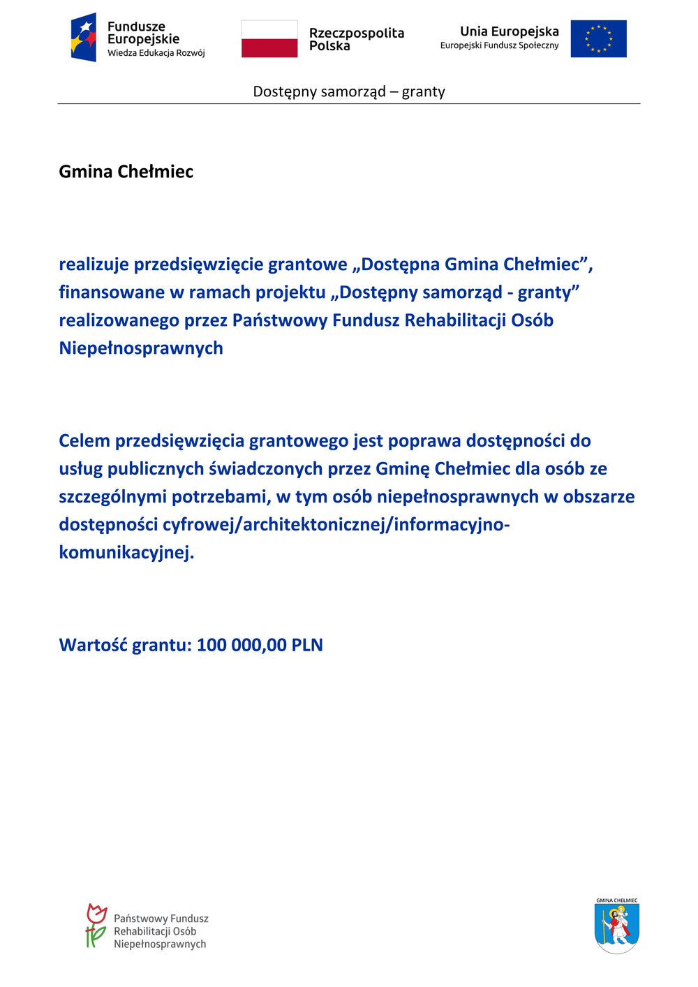 Tablica projektu Od góry Logotypy - Fundusze Europejskie Wiedza Edukacja Rozwój   Rzeczpospolita Polska Unia Europejska   Europejski Fundusz Społeczny   Nazwa grantu: Dostępny samorząd — granty   Gmina Chełmiec   realizuje przedsięwzięcie grantowe „Dostępna Gmina Chełmiec”,   finansowane w ramach projektu „Dostępny samorząd - granty”   realizowanego przez Państwowy Fundusz Rehabilitacji Osób   Niepełnosprawnych   Celem przedsięwzięcia grantowego jest poprawa dostępności do   usług publicznych świadczonych przez Gminę Chełmiec dla osób ze   szczególnymi potrzebami, w tym osób niepełnosprawnych w obszarze   dostępności cyfrowej/architektonicznej/informacyjno-   komunikacyjnej.   Wartość grantu: 100 000,00 PLN   Logotypy w stopce tablicy:  Państwowy Fundusz   Rehabilitacji Osób   Niepełnosprawnych   GMINA CHEŁMIEC 