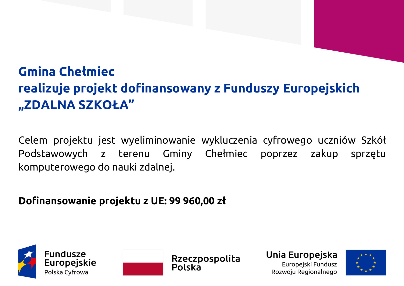 Tablica informacyjna: Gmina Chełmiec  realizuje projekt dofinansowany z Funduszy Europejskich  „ZDALNA SZKOŁA”  Celem projektu jest wyeliminowanie wykluczenia cyfrowego uczniów Szkół  Podstawowych z terenu Gminy Chełmiec poprzez zakup sprzętu  komputerowego do nauki zdalnej.  Dofinansowanie projektu z UE: 99 960,00 zł poniżej logotypy Fundusz Europejskie Polska Cyfrowa, Flaga Polski i napis Rzeczpospolita Polska, Flaga Unii Europejskiej oraz napis Unia Europejska Europejski Fundusz Rozwoju Regionalnego