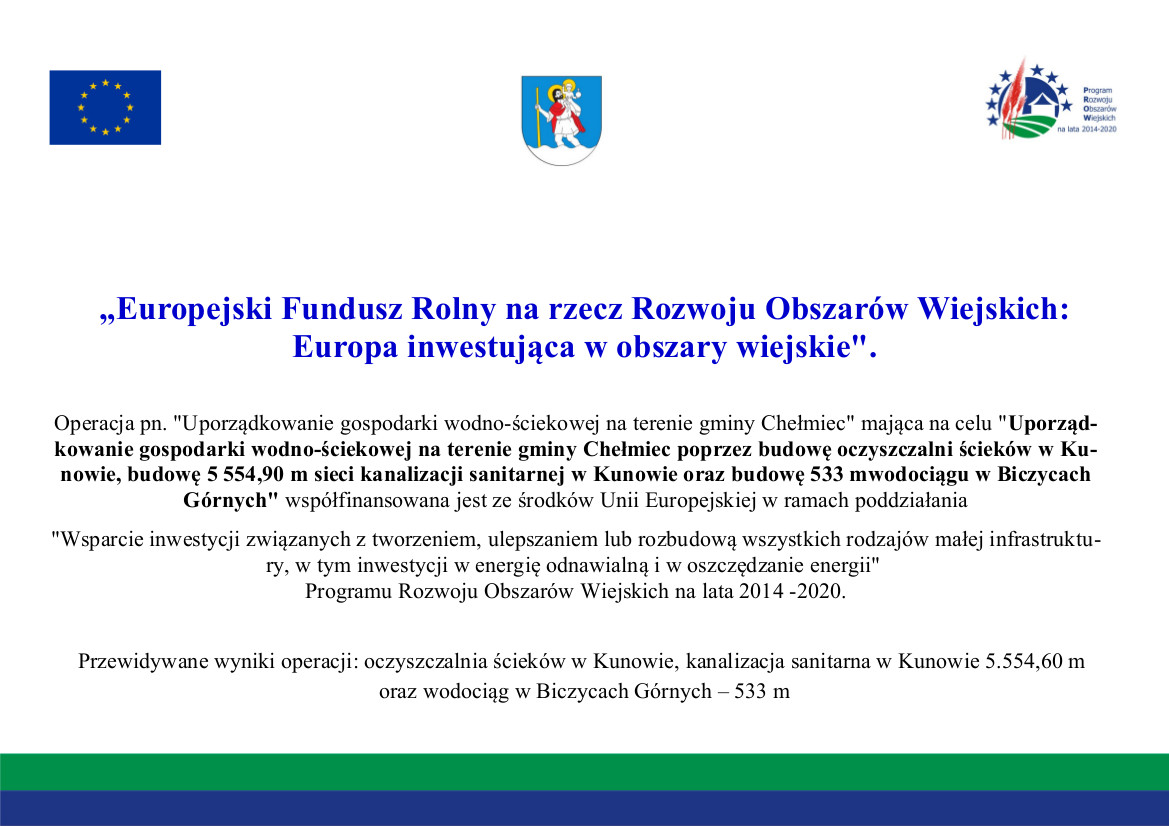 Tablica informacyjna: na górze flaga Unii Europejskiej, herb Gminy Chełmiec, logo Europejskiego Programu Rozwoju Obszarów Wiejskich na lata 2014-2020, poniżej tekst: „Europejski Fundusz Rolny na rzecz Rozwoju Obszarów Wiejskich:  Europa inwestująca w obszary wiejskie"  Operacja pn. "Uporządkowanie gospodarki wodno-ściekowej na terenie gminy Chełmiec” mająca na celu "Uporząd-  kowanie gospodarki wodno-ściekowej na terenie gminy Chełmiec poprzez budowę oczyszczalni ścieków w Ku-  nowie, budowę 5 554,90 m sieci kanalizacji sanitarnej w Kunowie oraz budowę 533 mwodociągu w Biczycach  Górnych” współfinansowana jest ze środków Unii Europejskiej w ramach poddziałania  "Wsparcie inwestycji związanych z tworzeniem, ulepszaniem lub rozbudową wszystkich rodzajów małej infrastruktu-  ry, w tym inwestycji w energię odnawialną i w oszczędzanie energii”  Programu Rozwoju Obszarów Wiejskich na lata 2014-2020.  Przewidywane wyniki operacji: oczyszczalnia ścieków w Kunowie, kanalizacja sanitarna w Kunowie 5.554,60 m  oraz wodociąg w Biczycach Górnych — 533 m 