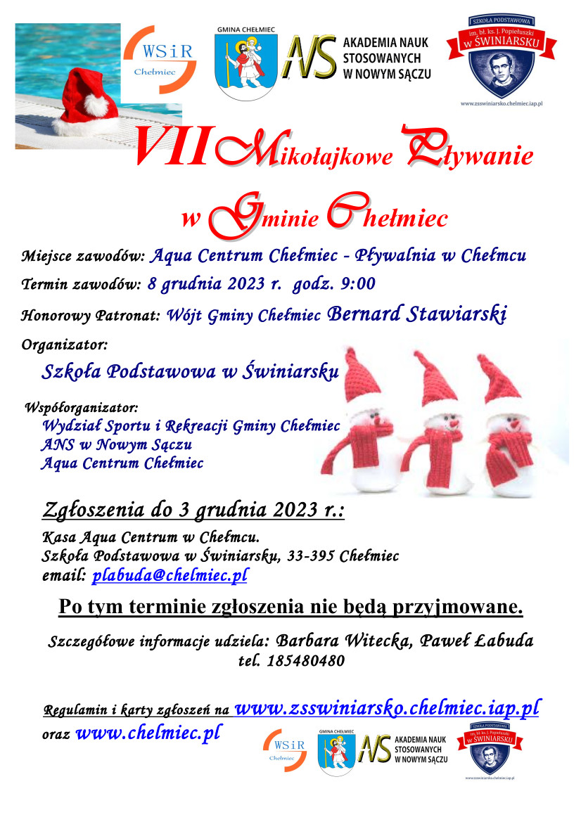 Plakat - loga WSIR Gmina Chełmiec Akademia Nauk Stosowanych Szkoła Podstawowa w Świniarsku - oraz tekst - VII Mikołajkowe Pływanie w Gminie Chełmiec Miejsce zawodów: Aqua Centrum Chełmiec - Pływalnia w Chełmcu Termin zawodów: 8 grudnia 2023 r.  godz. 9:00 Honorowy Patronat: Wójt Gminy Chełmiec Bernard Stawiarski Organizator: Szkoła Podstawowa w Świniarsku Współorganizator: Wydział Sportu i Rekreacji Gminy Chełmiec ANS w Nowym Sączu Aqua Centrum Chełmiec Zgłoszenia do 3 grudnia 2023 r.: Kasa Aqua Centrum w Chełmcu. Szkoła Podstawowa w Świniarsku, 33-395 Chełmiec email: plabuda@chelmiec.pl Po tym terminie zgłoszenia nie będą przyjmowane. Szczegółowe informacje udziela: Barbara Witecka, Paweł Łabuda tel. 185480480 Regulamin i karty zgłoszeń na www.zsswiniarsko.chelmiec.iap.pl oraz www.chelmiec.pl - w tle mikołaje